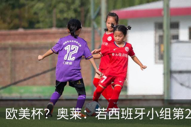 欧美杯？奥莱：若西班牙小组第2 很可能32强战在迈阿密交锋阿根廷